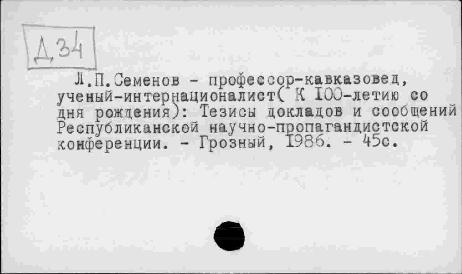 ﻿Л.П.Семенов - профессор-кавказовед, ученый-интернационалист( К IOû-летию со дня рождения): Тезисы докладов и сообщений Республиканской научно-пропагандистской конференции. - Грозный, 1986. - 45с.